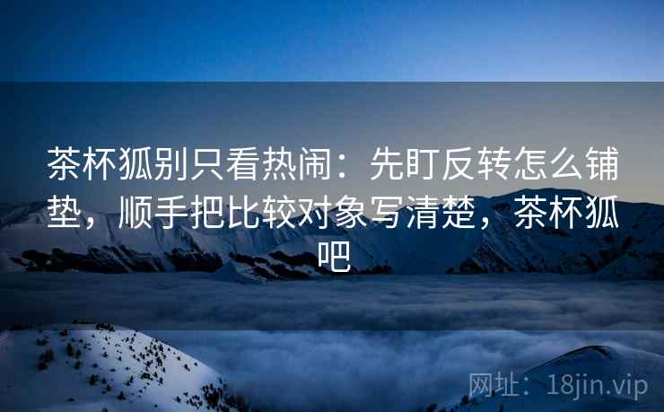 茶杯狐别只看热闹：先盯反转怎么铺垫，顺手把比较对象写清楚，茶杯狐吧
