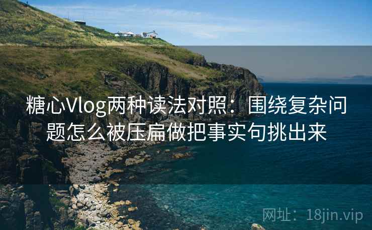 糖心Vlog两种读法对照：围绕复杂问题怎么被压扁做把事实句挑出来