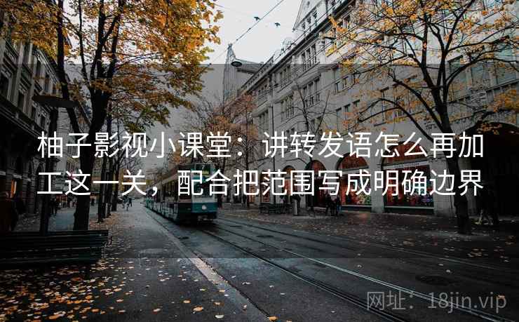 柚子影视小课堂：讲转发语怎么再加工这一关，配合把范围写成明确边界