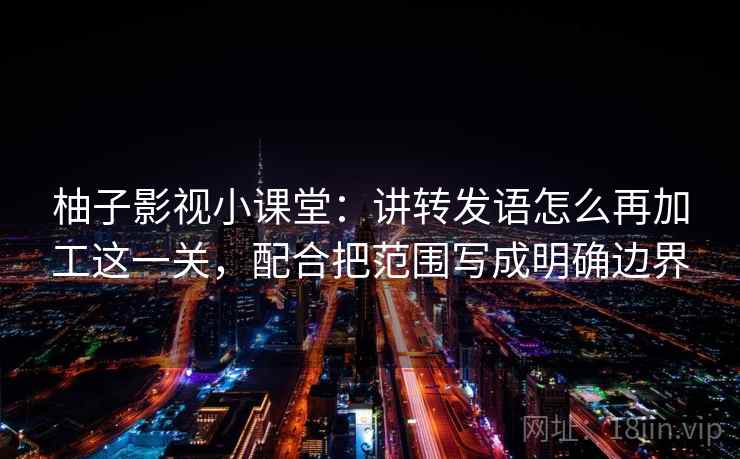 柚子影视小课堂：讲转发语怎么再加工这一关，配合把范围写成明确边界