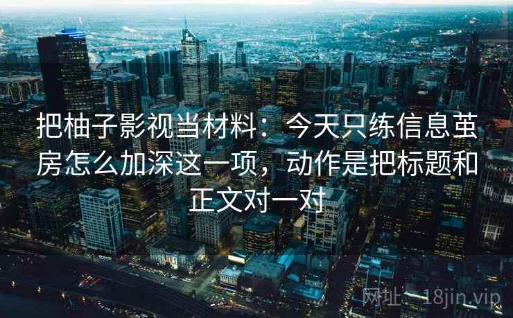 把柚子影视当材料：今天只练信息茧房怎么加深这一项，动作是把标题和正文对一对